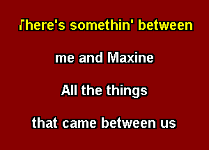 There's somethin' between

me and Maxine

All the things

that came between us