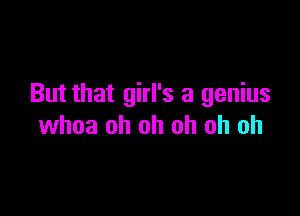 But that girl's a genius

whoa oh oh oh oh oh