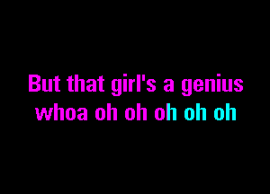 But that girl's a genius

whoa oh oh oh oh oh