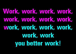Work, work, work, work,
work, work, work, work,
work, work, work, work,
work, work
you better work!
