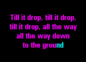 Till it drop, till it drop,
till it drop, all the wayr

all the way down
to the ground