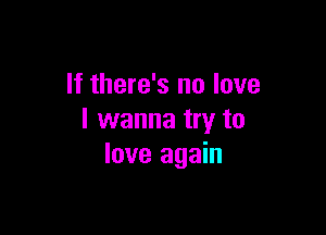 If there's no love

I wanna try to
love again