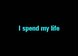 I spend my life