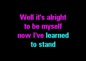 Well it's alright
to be myself

now I've learned
to stand