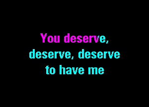 You deserve,

deserve, deserve
to have me