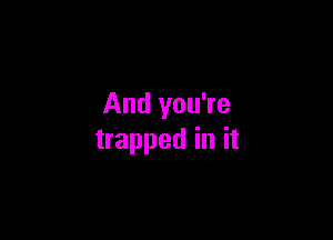 And you're

trapped in it