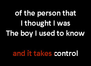 of the person that
I thought I was

The boy I used to know

and it takes control