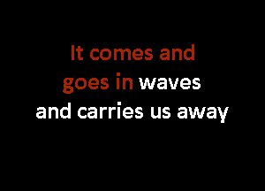 It comes and
goes in waves

and carries us away