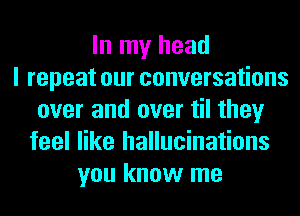 In my head
I repeat our conversations
over and over til they
feel like hallucinations
you know me