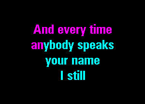 And every time
anybody speaks

your name
I still