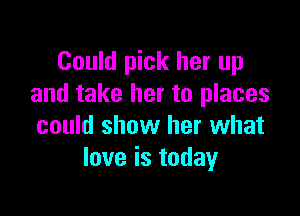 Could pick her up
and take her to places

could show her what
love is today