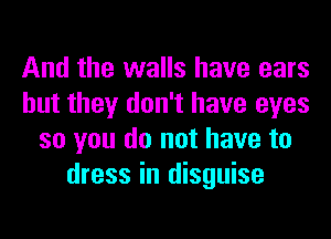 And the walls have ears
but they don't have eyes
so you do not have to
dress in disguise