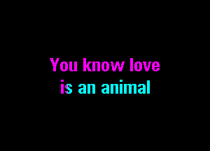 You know love

is an animal