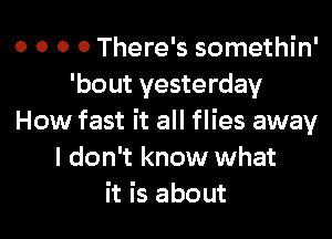 o o o 0 There's somethin'
'bout yesterday

How fast it all flies away
I don't know what
it is about