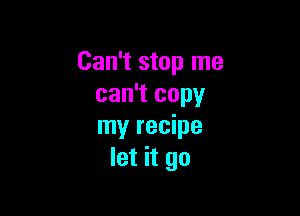 Can't stop me
can't copy

my recipe
let it go