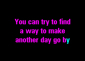 You can try to find

a way to make
another day go by