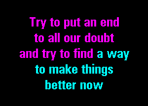 Try to put an end
to all our doubt

and try to find a way
to make things
better now