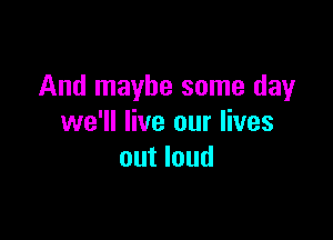 And maybe some day

we'll live our lives
out loud