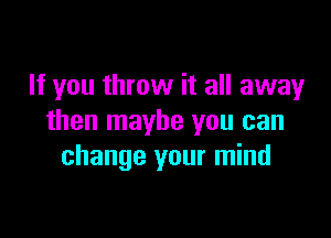 If you throw it all away

then maybe you can
change your mind