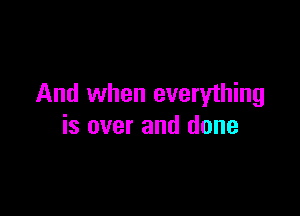 And when everything

is over and done