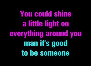 You could shine
a little light on

everything around you
man it's good
to be someone