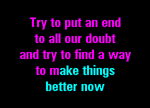Try to put an end
to all our doubt

and try to find a way
to make things
better now
