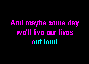 And maybe some day

we'll live our lives
out loud