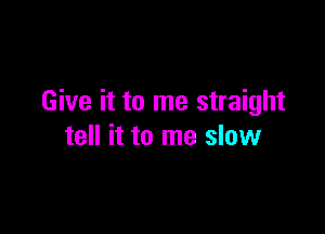 Give it to me straight

tell it to me slow