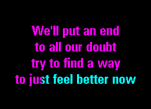 We'll put an end
to all our doubt

try to find a way
to iust feel better now