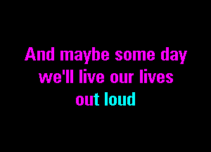 And maybe some day

we'll live our lives
out loud