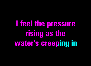 I feel the pressure

rising as the
water's creeping in