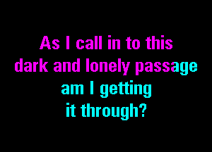 As I call in to this
dark and lonely passage

am I getting
it through?