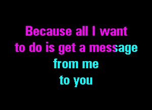 Because all I want
to do is get a message

from me
to you