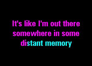 It's like I'm out there

somewhere in some
distant memory