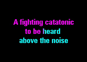 A fighting catatonic

to be heard
above the noise