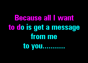 Because all I want
to do is get a message

from me
to you ...........