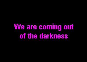 We are coming out

of the darkness