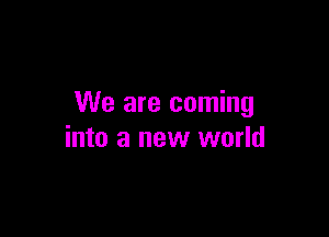 We are coming

into a new world