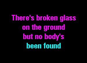 There's broken glass
on the ground

but no body's
been found