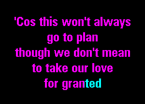 'Cos this won't always
go to plan

though we don't mean
to take our love
for granted