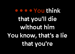 0 O 0 0 You think
that you'll die

without him
You know, that's a lie
that you're