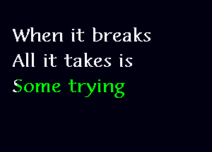 When it breaks
All it takes is

Some trying