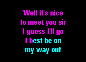 Well it's nice
to meet you sir

I guess I'll go
I best he on
my way out