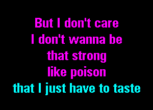 But I don't care
I don't wanna be

that strong
like poison
that I just have to taste