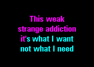 This weak
strange addiction

it's what I want
not what I need