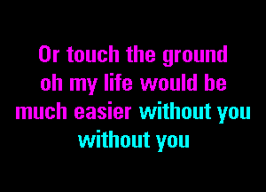 0r touch the ground
oh my life would be

much easier without you
without you