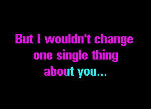 But I wouldn't change

one single thing
about you...