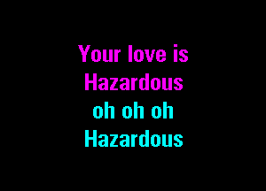 Your love is
Hazardous

oh oh oh
Hazardous