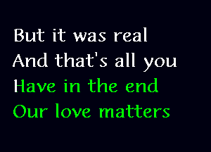 But it was real
And that's all you

Have in the and
Our love matters