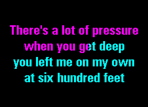 There's a lot of pressure
when you get deep
you left me on my own
at six hundred feet